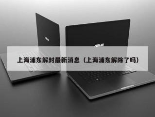上海浦东解封最新消息（上海浦东解除了吗）