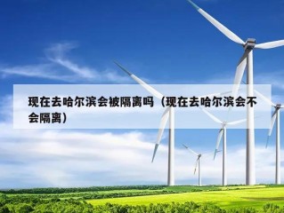 现在去哈尔滨会被隔离吗（现在去哈尔滨会不会隔离）